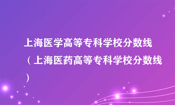 上海医学高等专科学校分数线（上海医药高等专科学校分数线）