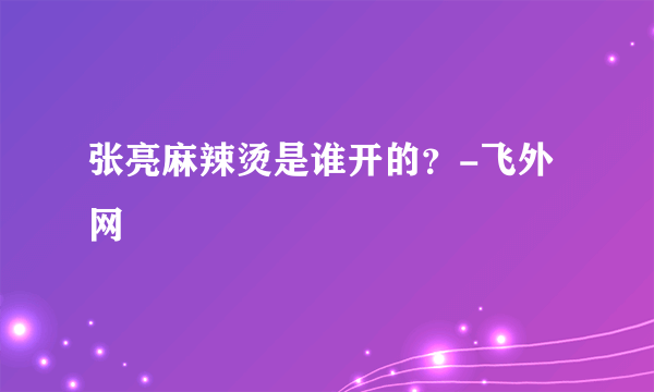 张亮麻辣烫是谁开的？-飞外网