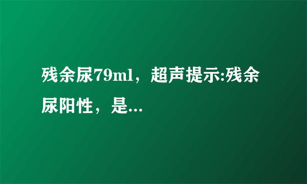 残余尿79ml，超声提示:残余尿阳性，是...