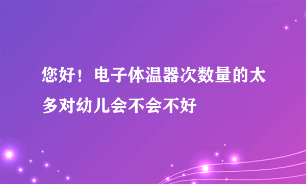 您好！电子体温器次数量的太多对幼儿会不会不好