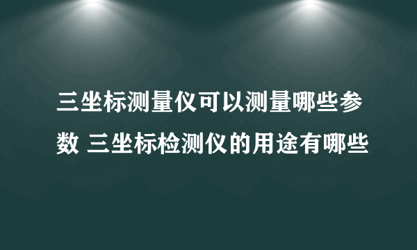 三坐标测量仪可以测量哪些参数 三坐标检测仪的用途有哪些