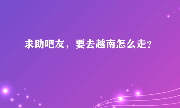 求助吧友，要去越南怎么走？