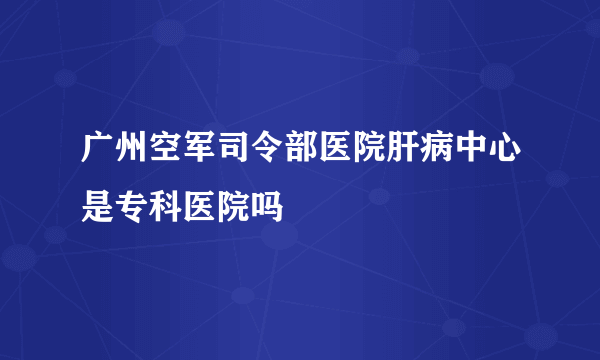 广州空军司令部医院肝病中心是专科医院吗