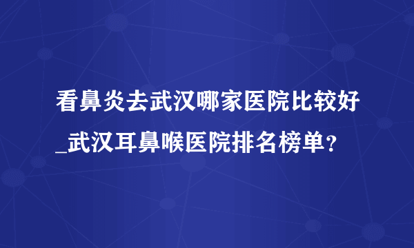 看鼻炎去武汉哪家医院比较好_武汉耳鼻喉医院排名榜单？