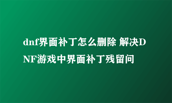 dnf界面补丁怎么删除 解决DNF游戏中界面补丁残留问