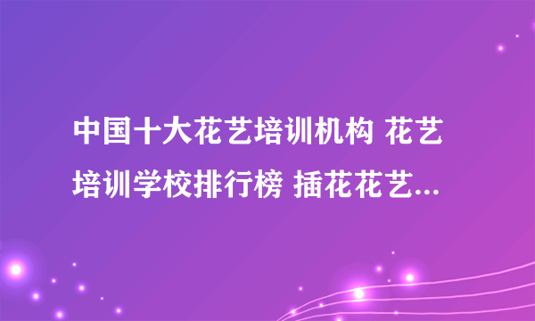 中国十大花艺培训机构 花艺培训学校排行榜 插花花艺培训班哪家好