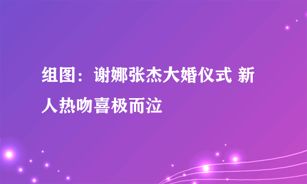 组图：谢娜张杰大婚仪式 新人热吻喜极而泣