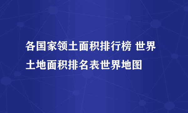 各国家领土面积排行榜 世界土地面积排名表世界地图