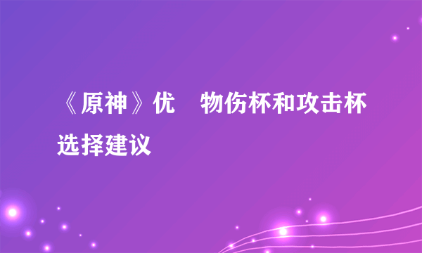 《原神》优菈物伤杯和攻击杯选择建议