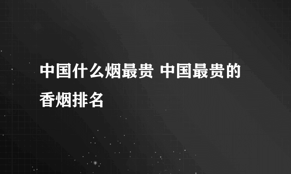 中国什么烟最贵 中国最贵的香烟排名