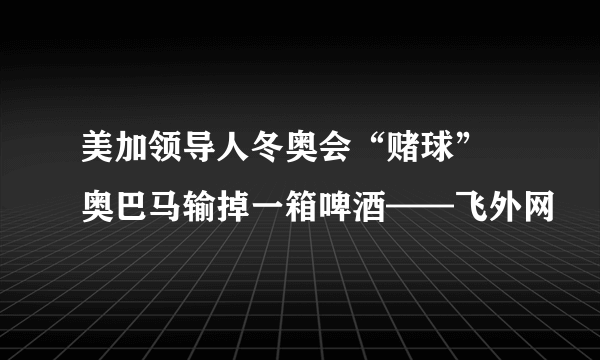 美加领导人冬奥会“赌球” 奥巴马输掉一箱啤酒——飞外网