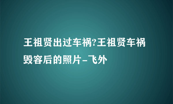 王祖贤出过车祸?王祖贤车祸毁容后的照片-飞外