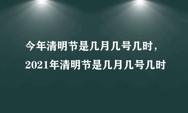 今年清明节是几月几号几时，2021年清明节是几月几号几时