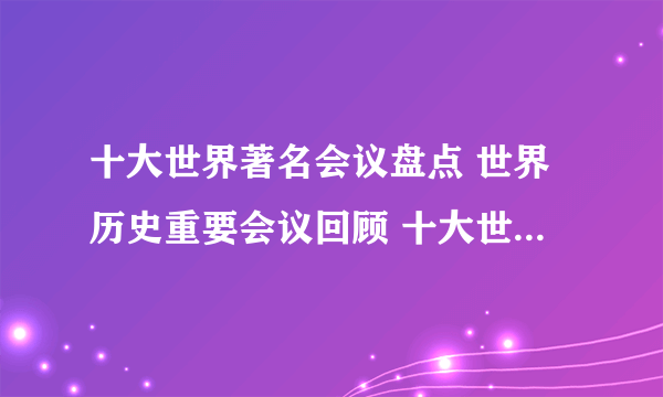 十大世界著名会议盘点 世界历史重要会议回顾 十大世界上最著名的会议