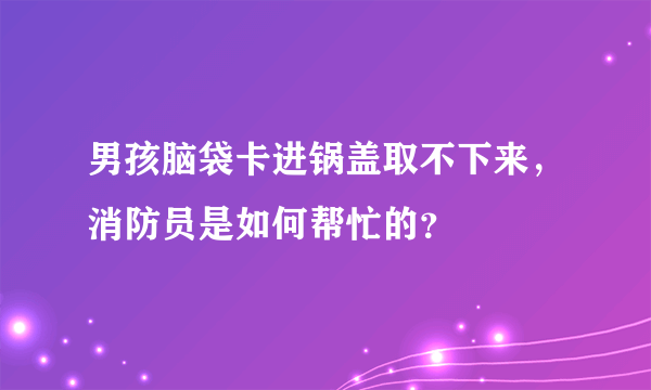 男孩脑袋卡进锅盖取不下来，消防员是如何帮忙的？