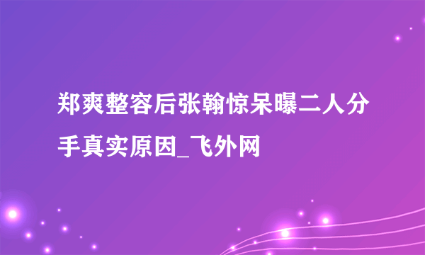 郑爽整容后张翰惊呆曝二人分手真实原因_飞外网