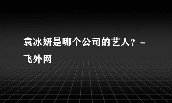 袁冰妍是哪个公司的艺人？-飞外网