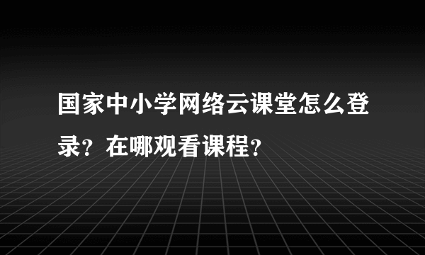 国家中小学网络云课堂怎么登录？在哪观看课程？