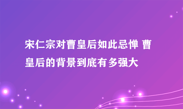 宋仁宗对曹皇后如此忌惮 曹皇后的背景到底有多强大