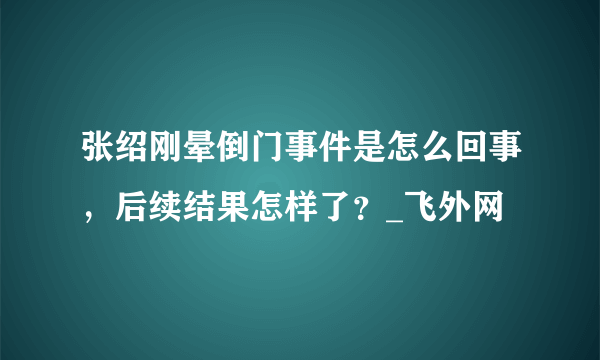 张绍刚晕倒门事件是怎么回事，后续结果怎样了？_飞外网