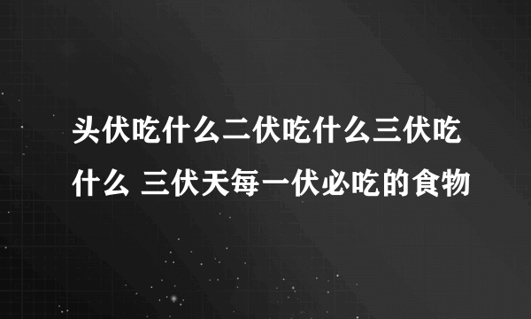 头伏吃什么二伏吃什么三伏吃什么 三伏天每一伏必吃的食物