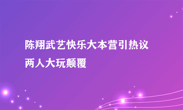 陈翔武艺快乐大本营引热议 两人大玩颠覆