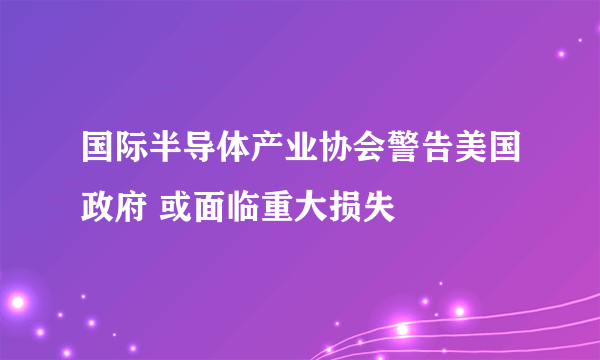 国际半导体产业协会警告美国政府 或面临重大损失