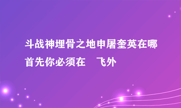 斗战神埋骨之地申屠奎英在哪首先你必须在–飞外