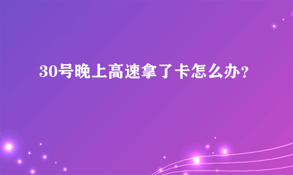 30号晚上高速拿了卡怎么办？