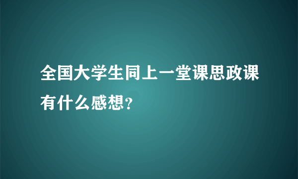 全国大学生同上一堂课思政课有什么感想？