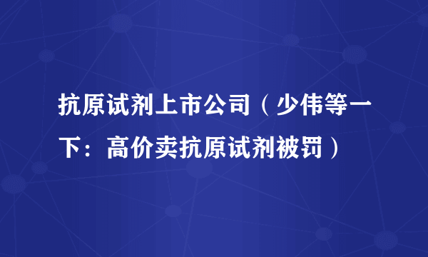 抗原试剂上市公司（少伟等一下：高价卖抗原试剂被罚）