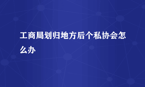 工商局划归地方后个私协会怎么办