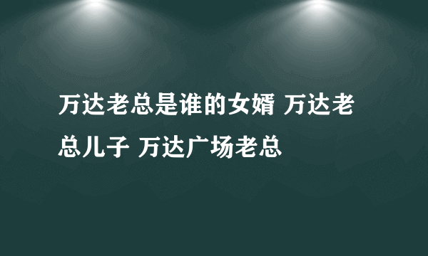 万达老总是谁的女婿 万达老总儿子 万达广场老总