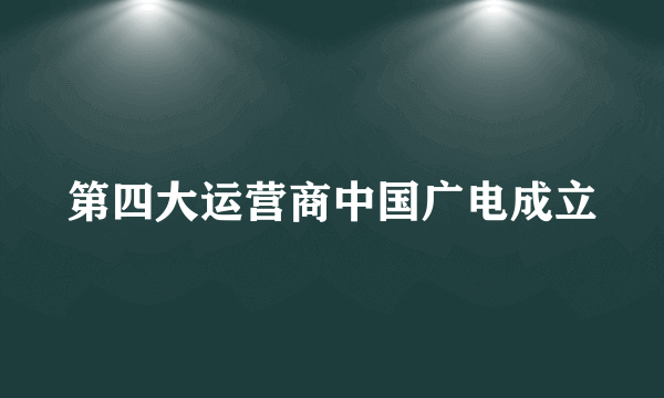 第四大运营商中国广电成立