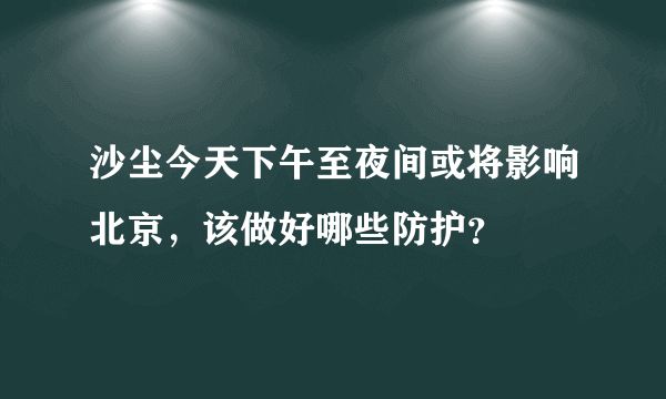 沙尘今天下午至夜间或将影响北京，该做好哪些防护？