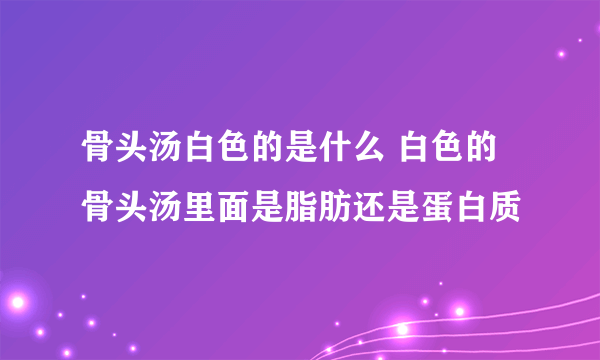 骨头汤白色的是什么 白色的骨头汤里面是脂肪还是蛋白质