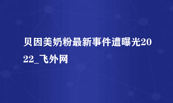 贝因美奶粉最新事件遭曝光2022_飞外网