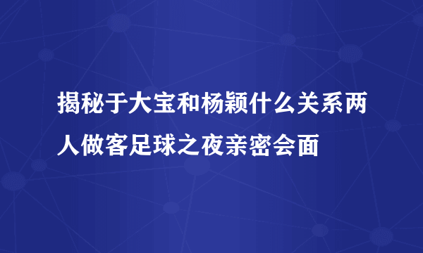 揭秘于大宝和杨颖什么关系两人做客足球之夜亲密会面