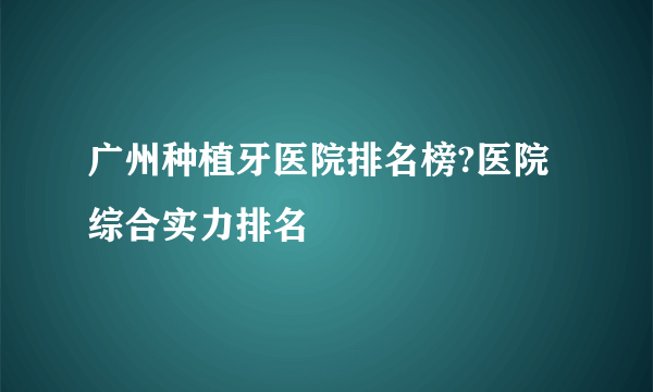 广州种植牙医院排名榜?医院综合实力排名