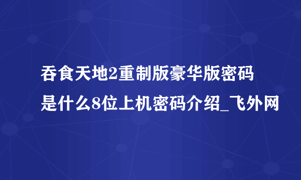 吞食天地2重制版豪华版密码是什么8位上机密码介绍_飞外网