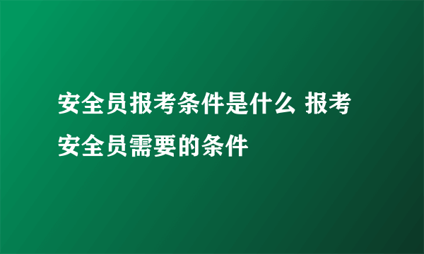 安全员报考条件是什么 报考安全员需要的条件