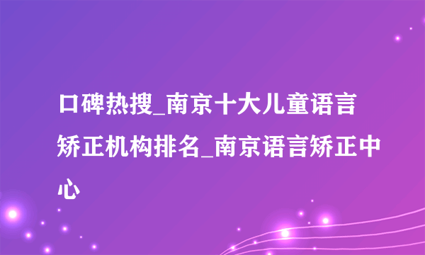 口碑热搜_南京十大儿童语言矫正机构排名_南京语言矫正中心