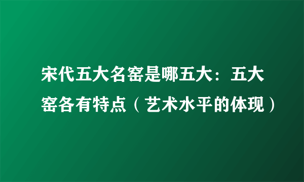 宋代五大名窑是哪五大：五大窑各有特点（艺术水平的体现）