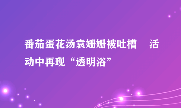 番茄蛋花汤袁姗姗被吐槽    活动中再现“透明浴”