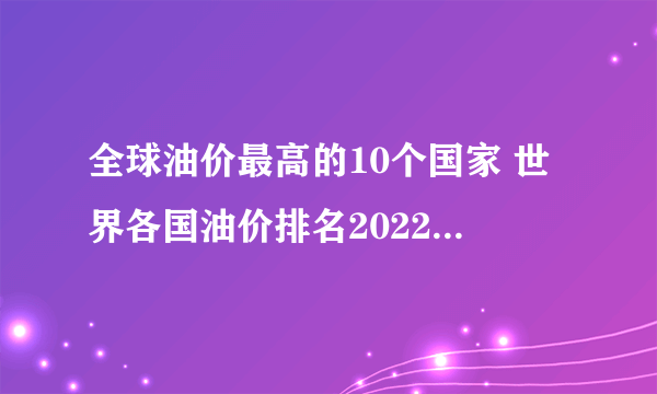 全球油价最高的10个国家 世界各国油价排名2022 最新各国油价一览表