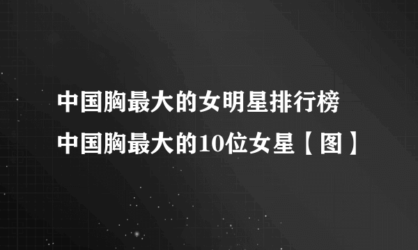 中国胸最大的女明星排行榜 中国胸最大的10位女星【图】