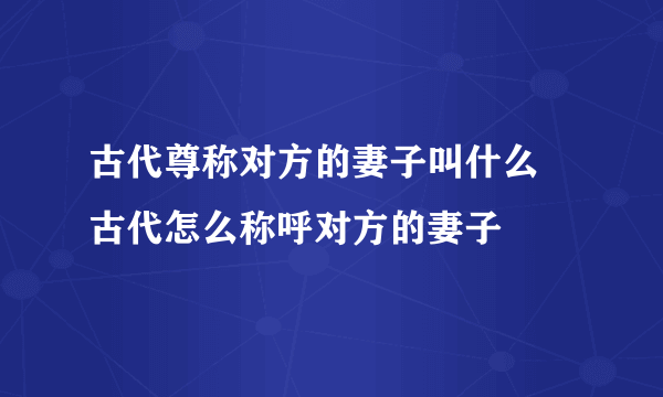 古代尊称对方的妻子叫什么 古代怎么称呼对方的妻子