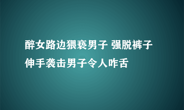 醉女路边猥亵男子 强脱裤子伸手袭击男子令人咋舌