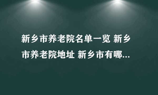 新乡市养老院名单一览 新乡市养老院地址 新乡市有哪些养老院