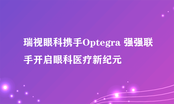 瑞视眼科携手Optegra 强强联手开启眼科医疗新纪元